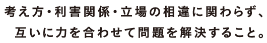 考え方・利害関係・立場の相違に関わらず、お互いに力を合わせて問題を解決すること。